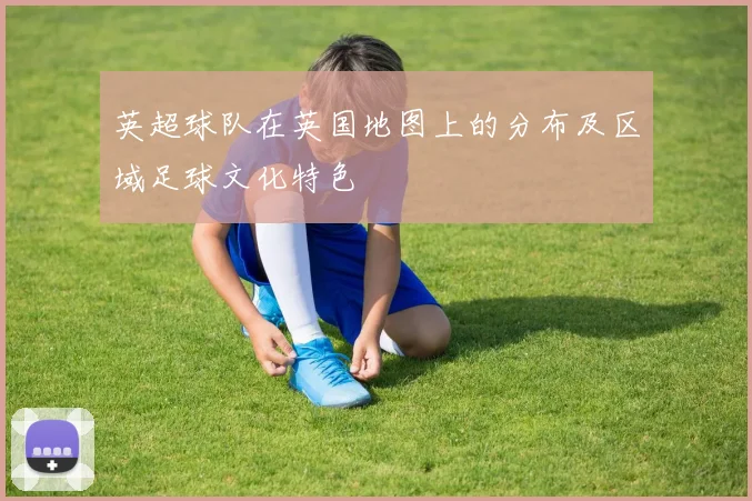 英超球队在英国地图上的分布及区域足球文化特色
