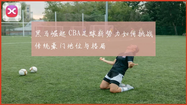 黑马崛起 CBA足球新势力如何挑战传统豪门地位与格局